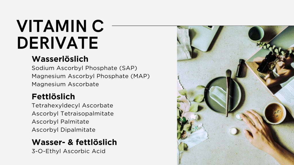 Vitamin C Derivate
Wasserlöslich: Sodium Ascorbyl Phosphate (SAP), Magnesium Ascorbyl Phosphate (MAP), Magnesium Ascorbate.
Fettlöslich: Tetrahexyldecyl Ascorbate, Ascorbyl Tetraisopalmitate, Ascorbyl Palmitate, Ascorbyl Dipalmitate.
Wasser- und fettlöslich: 3-O-Ethyl Ascorbic Acid