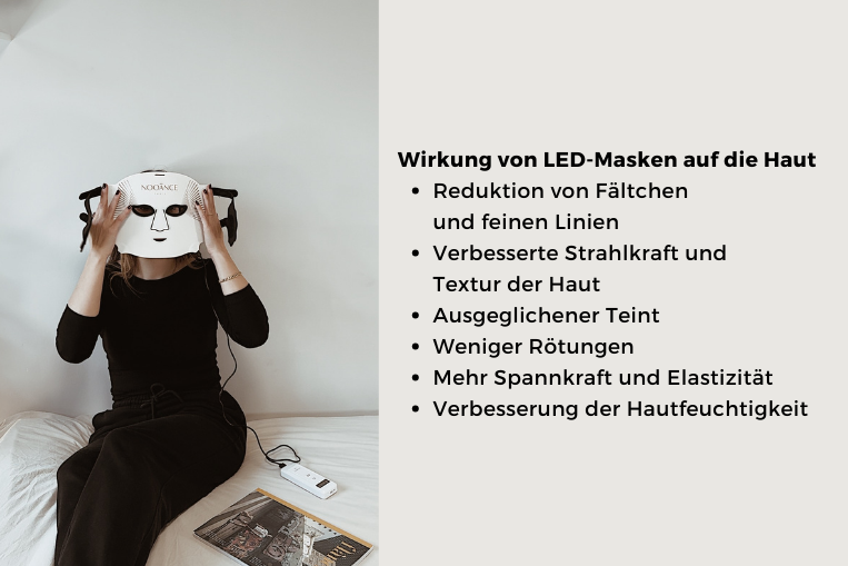 Wirkung von LED-Masken auf die Haut
Reduktion von Fältchen                 und feinen Linien
Verbesserte Strahlkraft und       Textur der Haut
Ausgeglichener Teint
Weniger Rötungen
Mehr Spannkraft und Elastizität
Verbesserung der Hautfeuchtigkeit